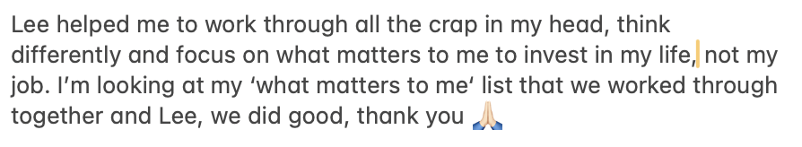 Helped me to work through all the crap in my head, think differently and focus on what matters to me,