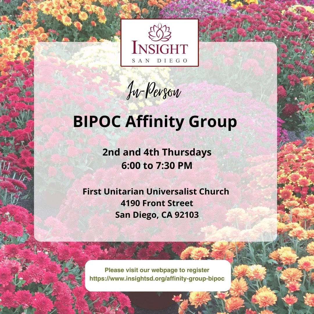 Join us this Thursday, Nov 13, 2025 for our in-person BIPOC Affinity Group!

Time: 6:00 to 7:30 pm
Location: First Unitarian Universalist Church, 4190 Front Street, San Diego, CA 92103

We will listen to a talk Equanimity and Compassion in a World on