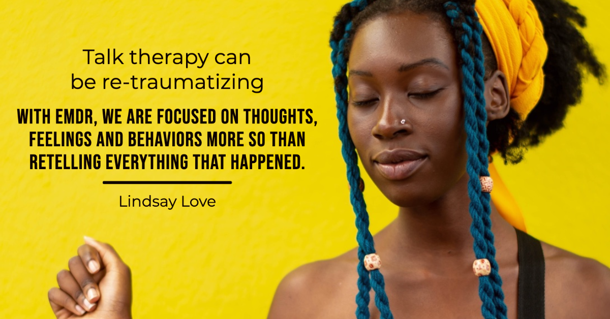 Black woman with eyes closed looking peaceful. Quote from Lindsay Love that says "Talk therapy can be re-traumatizing. With EMDR, we are focused on thoughts, feelings and behaviors more so than retelling everything that happened."