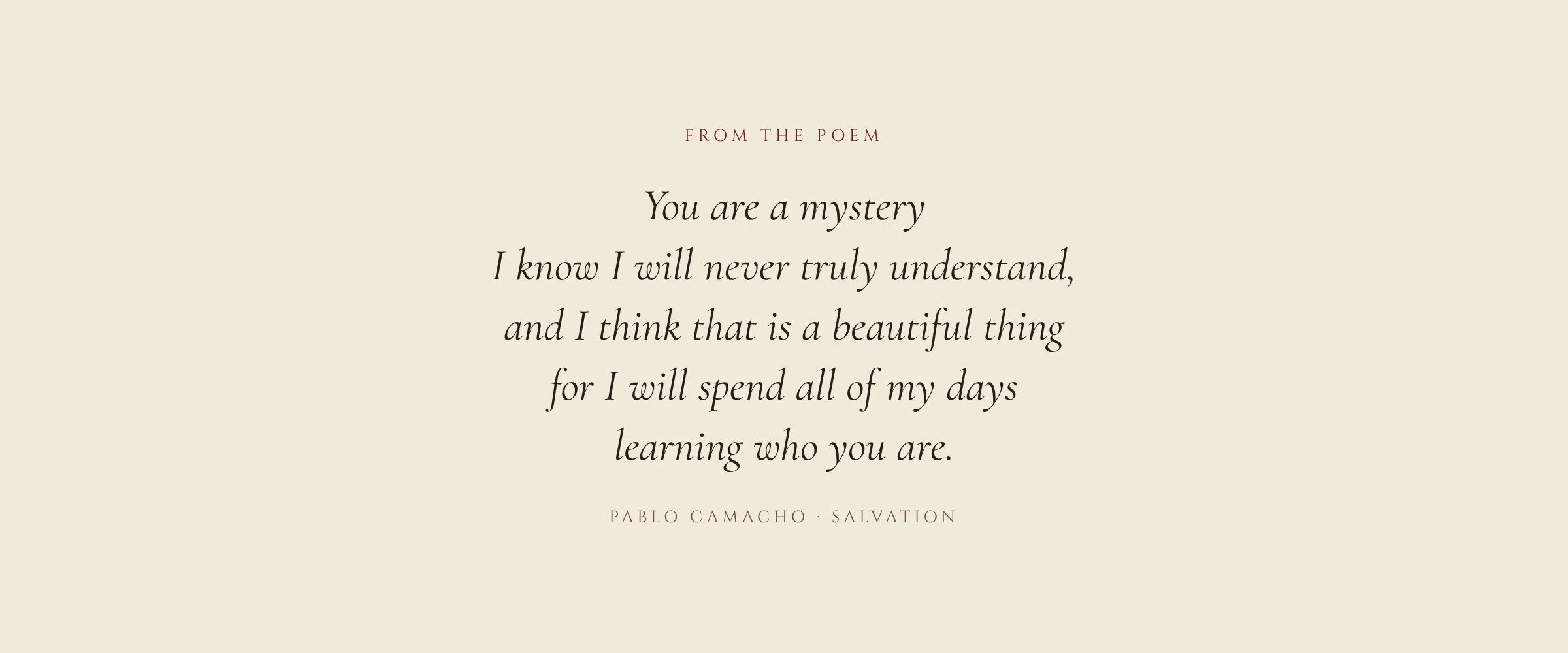 From the poem: You are a mystery I know I will never truly understand, and I think that is a beautiful thing for I will spend all of my days learning who you are