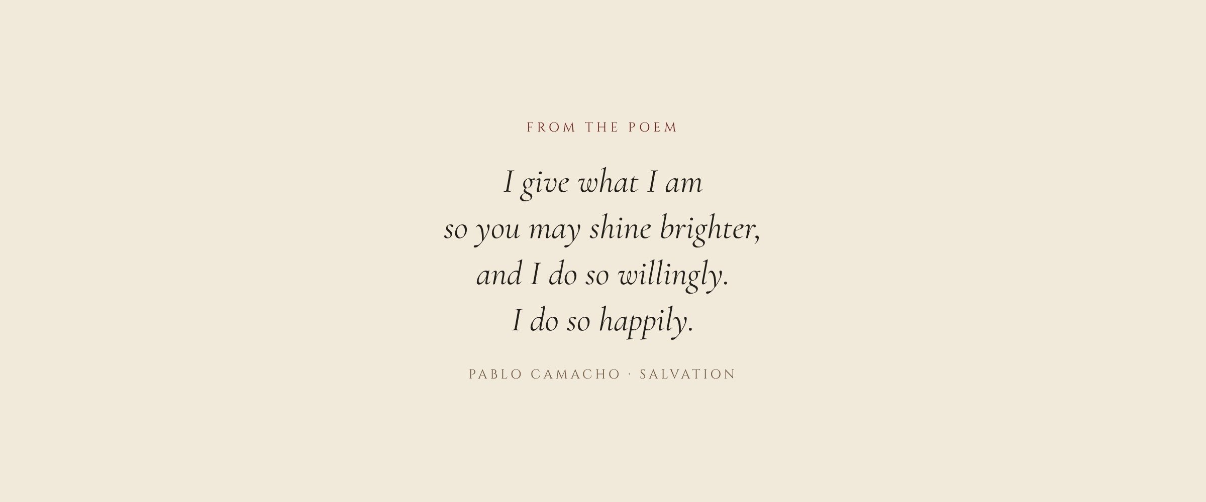 From the poem Burning Love by Pablo Camacho: I give what I am so you may shine brighter, and I do so willingly. I do so happily.