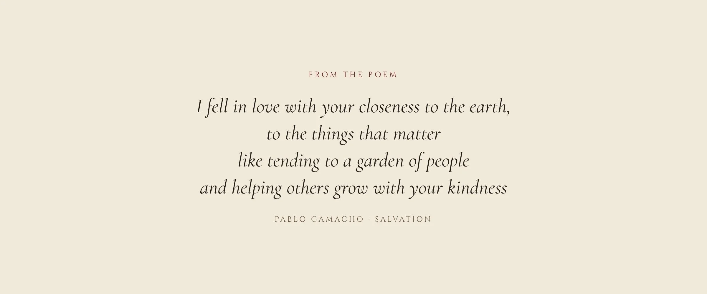 From the poem: I fell in love with your closeness to the earth, to the things that matter like tending to a garden of people and helping others grow with your kindness