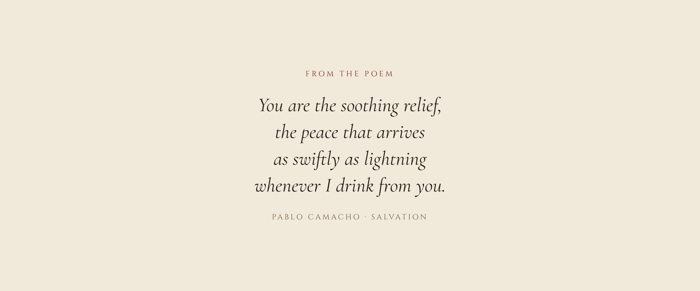 From the poem Tea by Pablo Camacho: You are the soothing relief, the peace that arrives as swiftly as lightning whenever I drink from you.