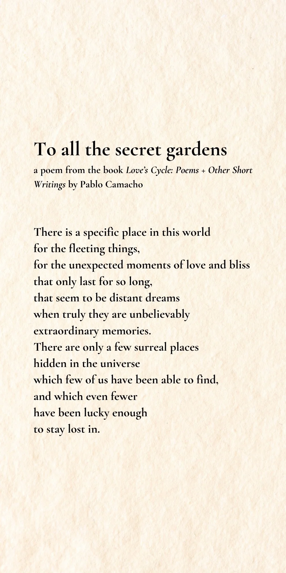 A poem titled "To all the secret gardens" from the book Love's Cycle: Poems + Other Short Writings by Pablo Camacho. The poem speaks about fleeting moments of love and bliss and surreal places in the universe where few have been fortunate to find and remain lost in. The background is textured to resemble parchment paper.