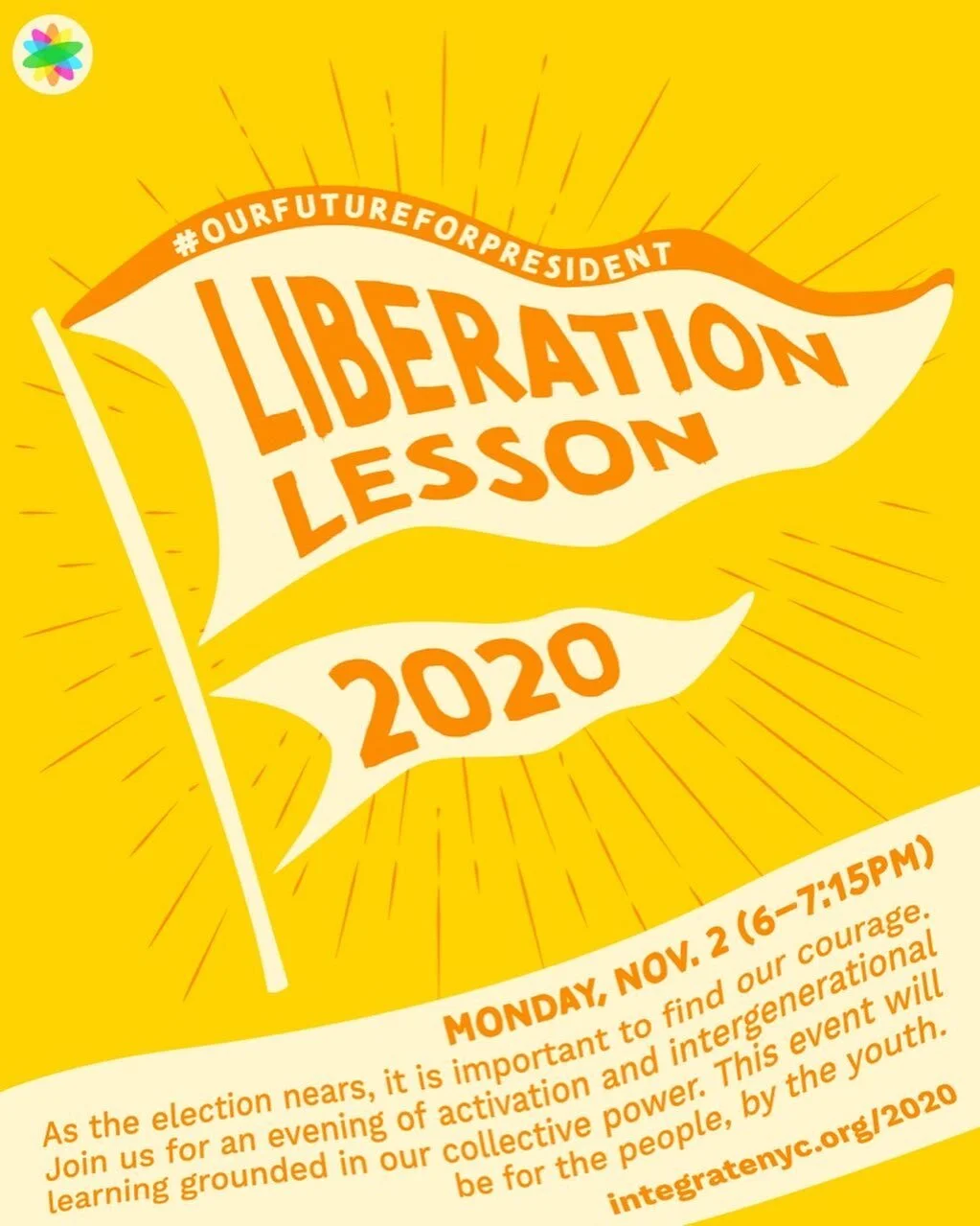 The world around us is changing. As the election nears, it is important to find our courage. Join us for an evening of activation and intergenerational learning grounded in our collective power. This event will be for the people, by the youth.

JOIN US on Monday, November 2nd from 6-7:15PM for an evening of activation and intergenerational learning on Zoom.

👊🏿👊🏽👊🏾👊🏼👊🏻 Find courage in our collective power
💖 Practice self and community care
🗣️ Hear from Youth about our vision for the future&nbsp;

#OurFutureForPresident

Bring your friends, roommates, parents, colleagues...all are welcome. This event will be for the people, by the youth.&nbsp;

Register at integratenyc.org/2020&nbsp;
Link in bio