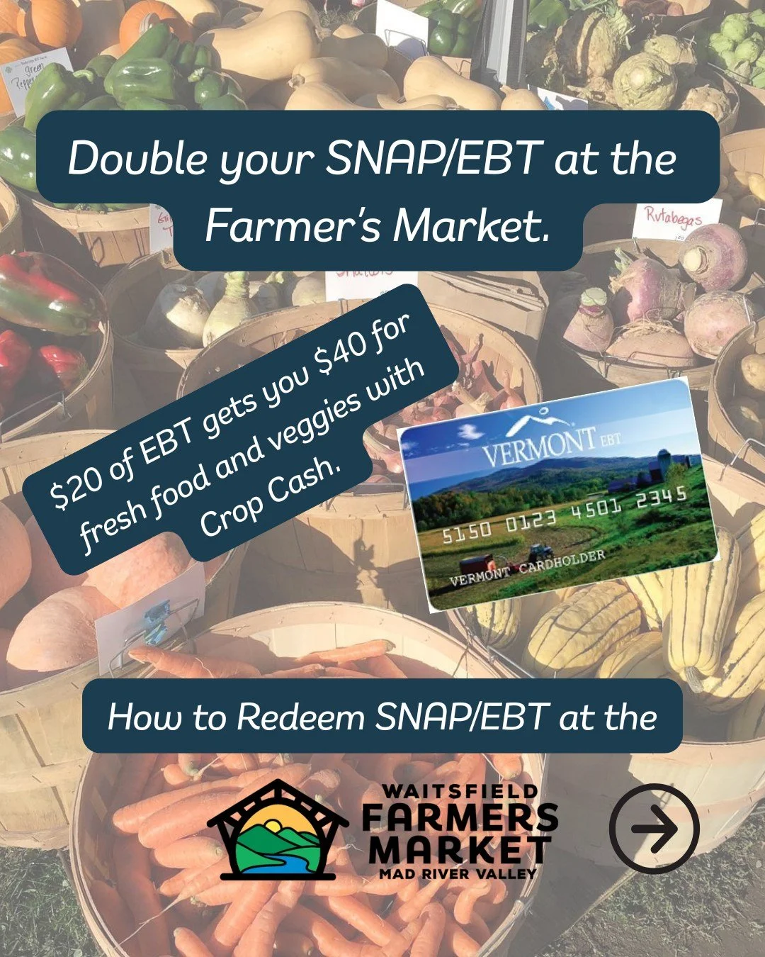 Don't forget you can double your SNAP/EBT at the Waitsfield Farmer's Market. 

Each week you can redeem up to $20 of SNAP/EBT (even out-of-state benefits) and get a $20 Crop Cash match. That is up to $40 each week to spend in your local food economy,
