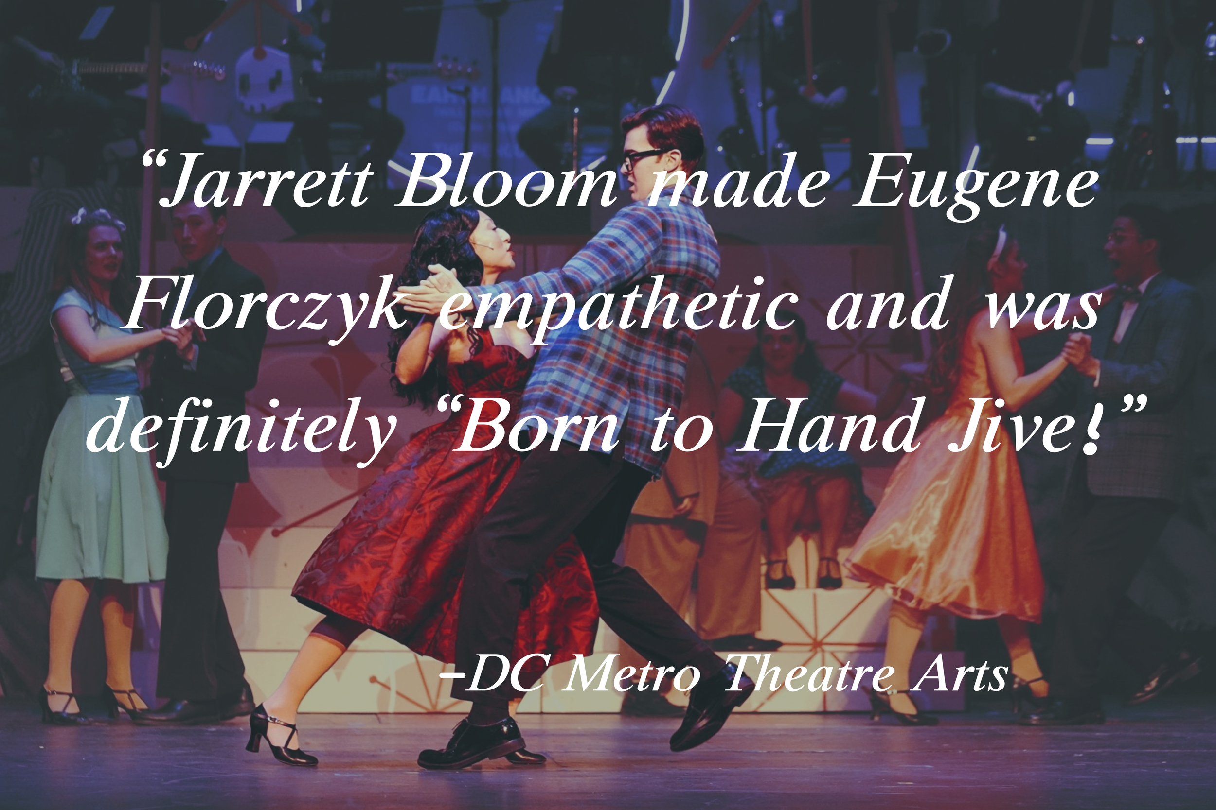 “Jarrett Bloom made Eugene Florczyk empathetic and was definitely “Born to Hand Jive!”
-DC Metro Theatre Arts 