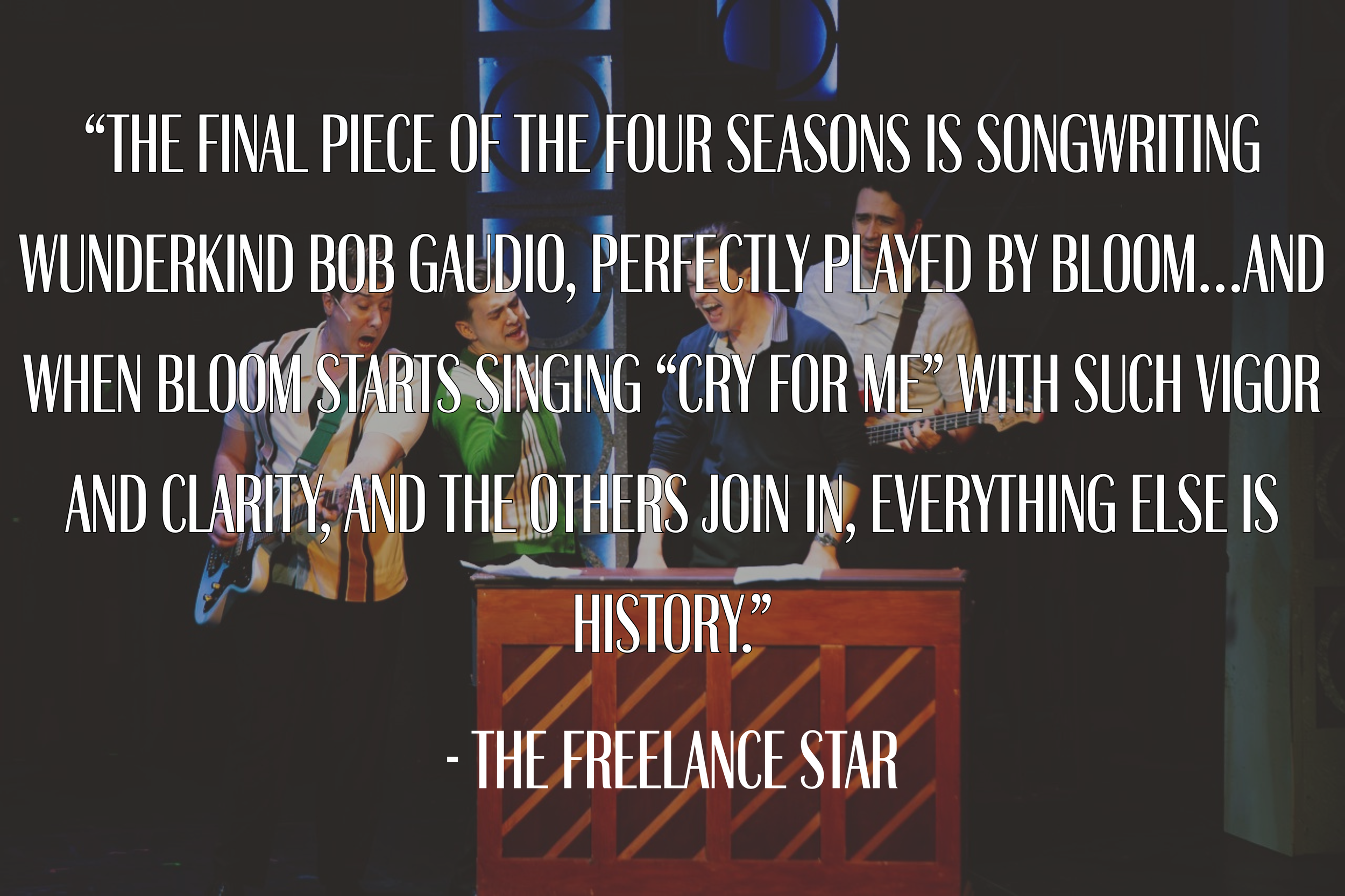 “The final piece of the Four Seasons is songwriting wunderkind Bob Gaudio, perfectly played by Bloom…And when Bloom starts singing “Cry for Me” with such vigor and clarity, and the others join in, everything else is history.” - The Freelance Star