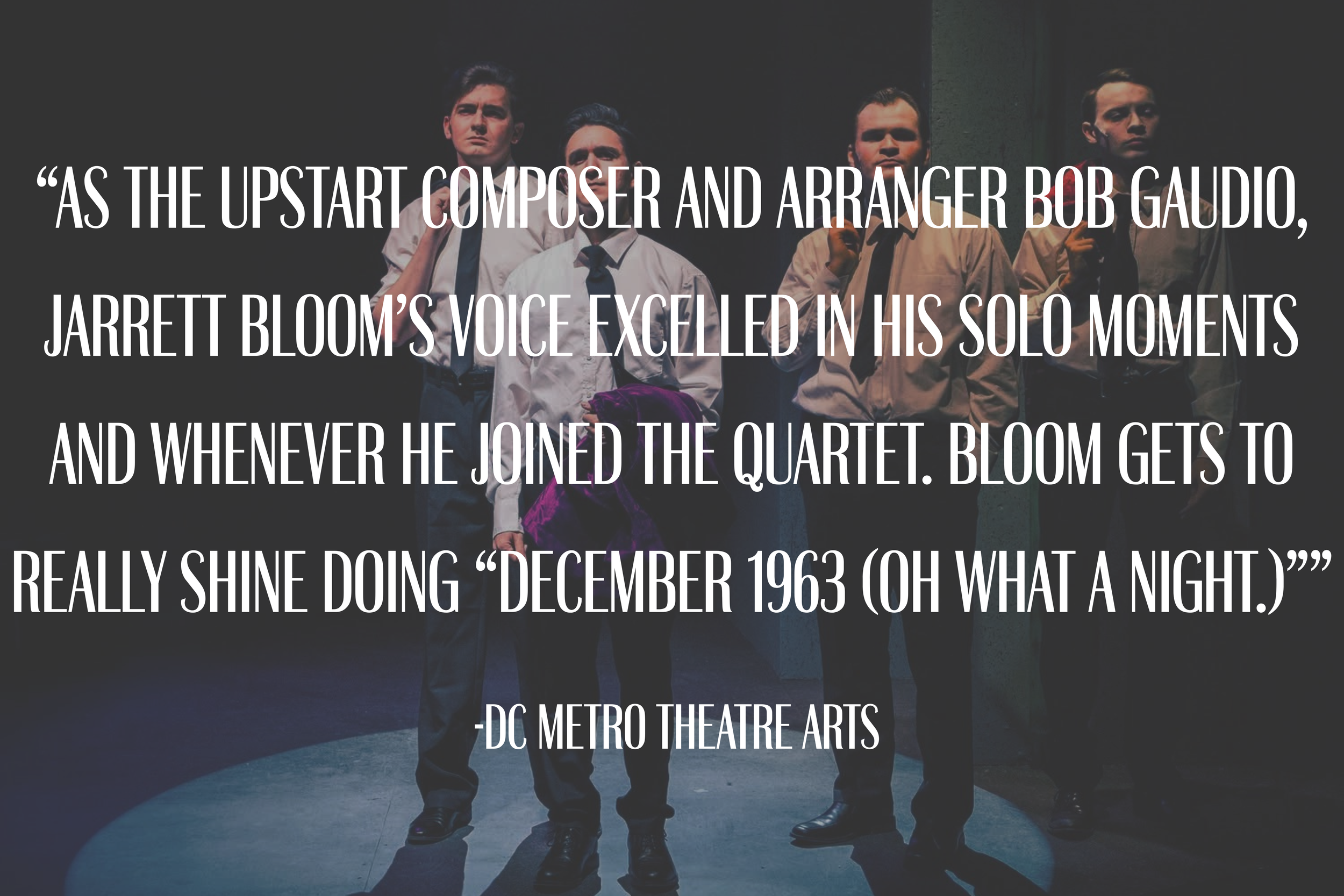 “As the upstart composer and arranger Bob Gaudio, Jarrett Bloom’s voice excelled in his solo moments and whenever he joined the quartet. Bloom gets to really shine doing “December 1963 (Oh What a Night.)””
-DC Metro Theatre Arts 