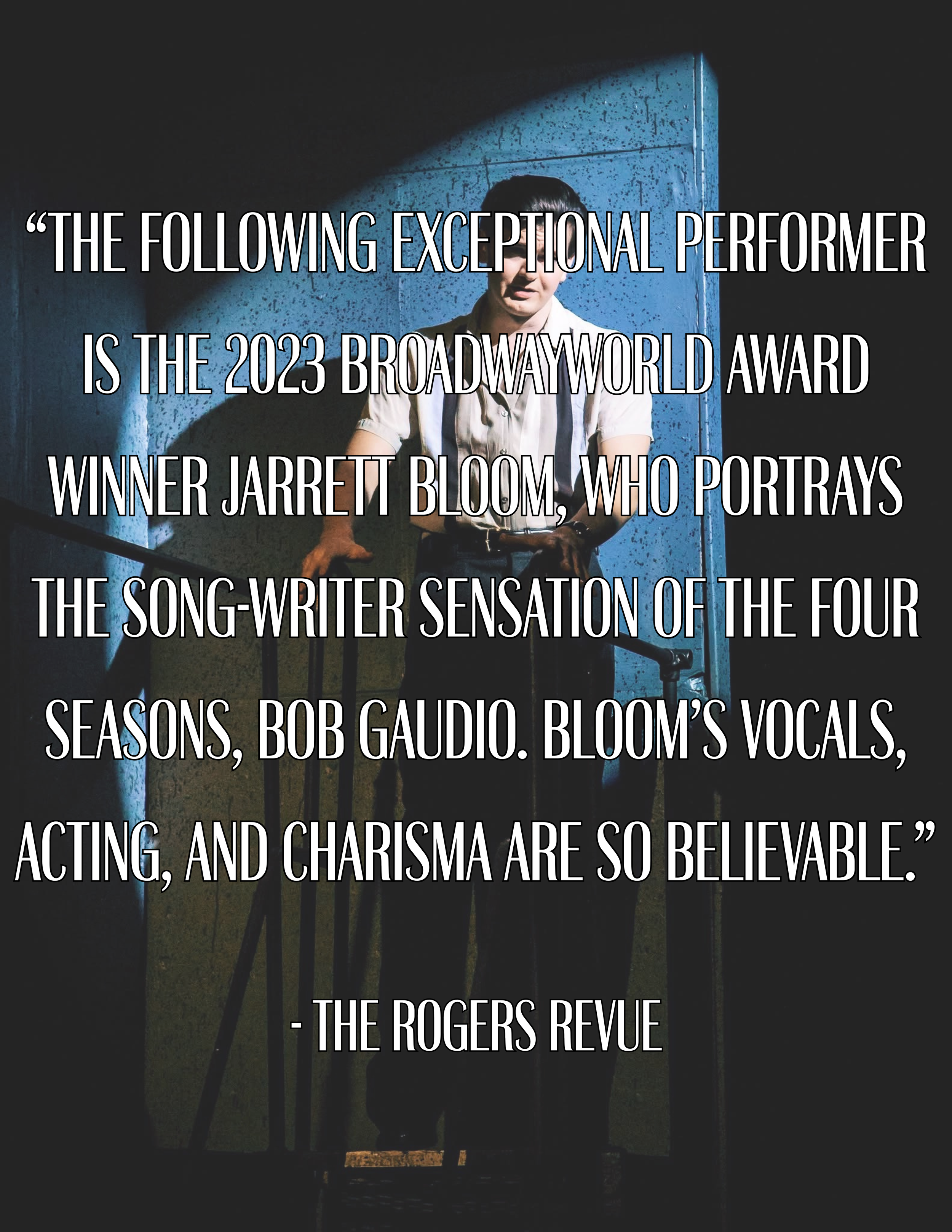 “The following exceptional performer is the 2023 BroadwayWorld Award winner Jarrett Bloom, who portrays the song-writer sensation of the Four Seasons, Bob Gaudio. Bloom’s vocals, acting, and charisma are so believable.” -The Rogers Revue