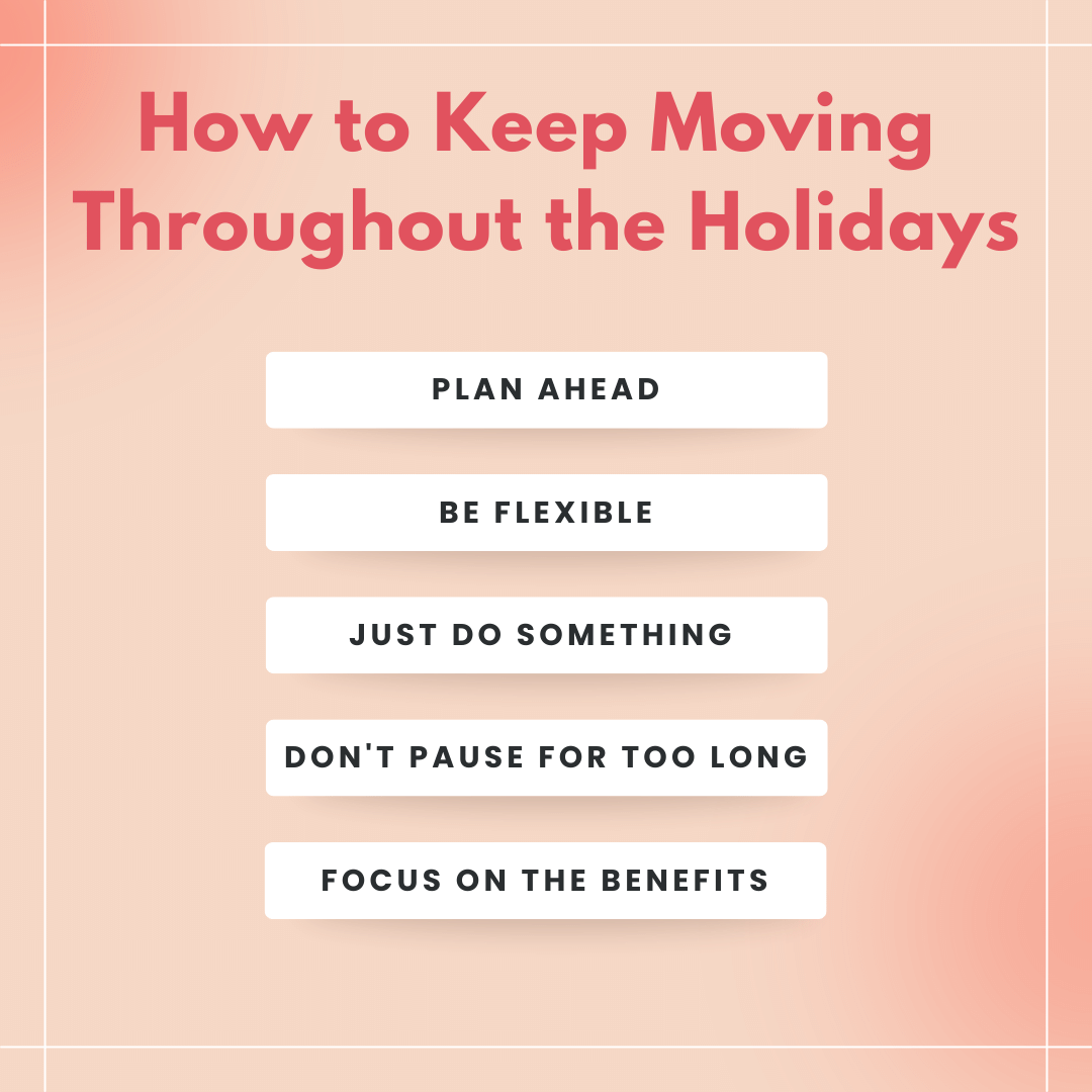 Peach square with thin white border. Pink header text says" How to Keep moving throughout the holidays" There are 5 white boxes with black text below the header that say: (1) Plan Ahead (2) Be Flexible (3) Just Do Something (4) Don't Pause for Too Lo