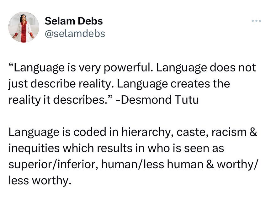 &ldquo;Language is very powerful. Language does not just describe reality. Language creates the reality it describes.&rdquo; -Desmond Tutu

Language is coded in hierarchy, caste, racism &amp; inequities which results in who is seen as superior vs. in