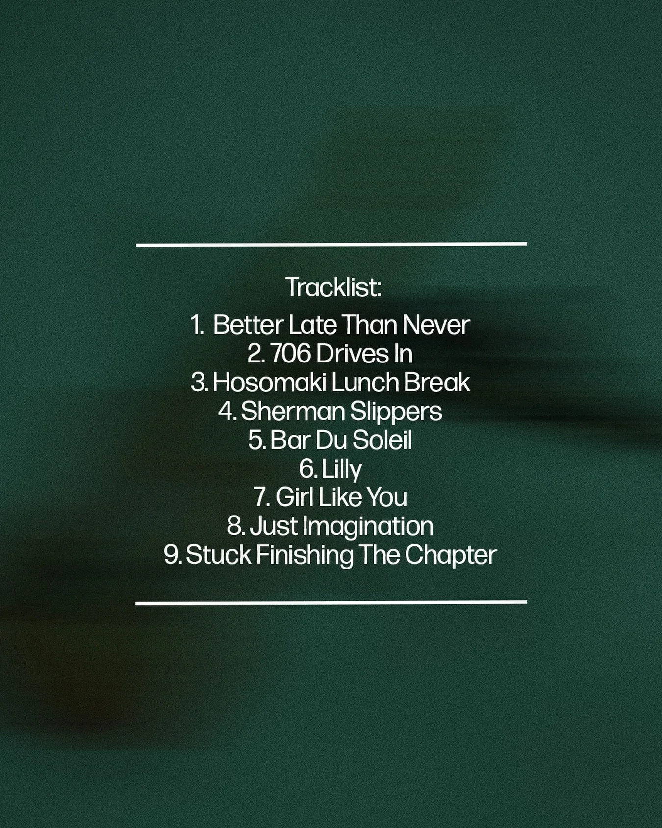One month til the album. Here&lsquo;s the Tracklist. ✍️

1. Better Late Than Never
2. 706 Drives In
3. Hosomaki Lunch Break
4. Sherman Slippers
5. Bar Du Soleil
6. Lilly
7. Girl Like You
8. Just Imagination
9. Stuck Finishing The Chapter

Pre-save no
