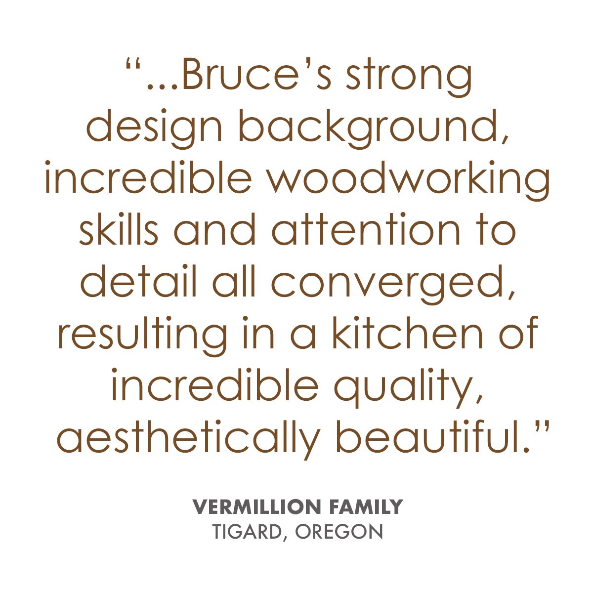   “Our 1911 Portland craftsman home needed a special skill set for a new kitchen to fit our home and our budget. Bruce’s strong design background, incredible woodworking skills and attention to detail all converged, resulting in a kitchen of incredib