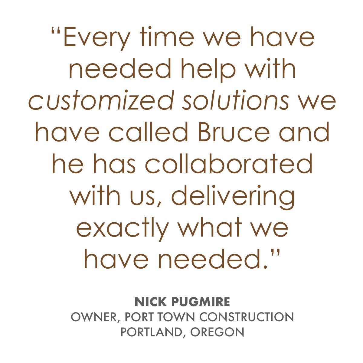   “Working with Bruce has been an absolutely great experience. As a residential and commercial general contractor we have many varied projects that require many creative solutions for cabinetry and much more. Every time we have needed help with custo