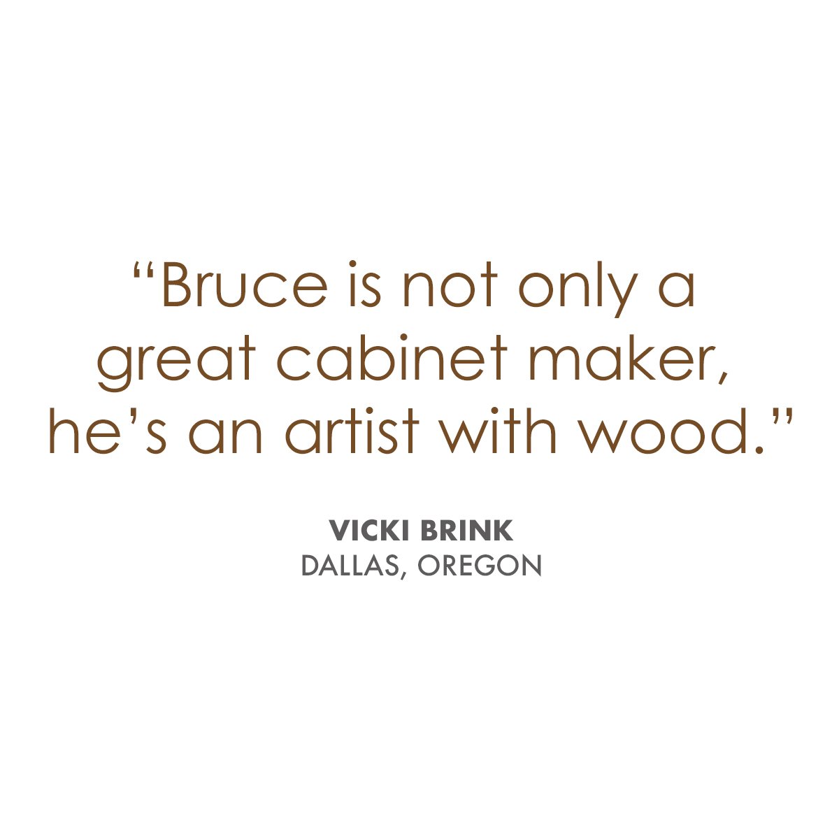   “Bruce is not only a great cabinet maker, he’s an artist with wood. And a supplier of dreams. I’ve wanted to remodel my small, dark, poorly arranged kitchen for years. Almost as long as I’ve lived in this house. I finally got a loan to make it happ