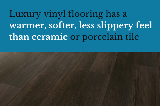 Luxury vinyl flooring has a warmer, softer, less slippery feel than ceramic or porcelain tile, making it a good alternative to this sometimes cold and unforgiving floor choice.