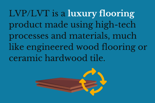LVP/LVT is a luxury flooring product made using high-tech processes and materials, much like engineered wood flooring or ceramic hardwood tile.