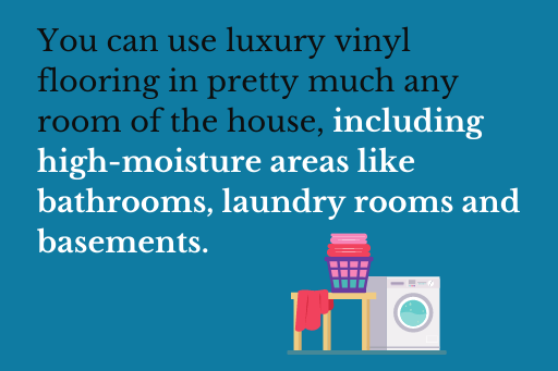 You can use luxury vinyl flooring in pretty much any room of the house, including high-moisture areas like bathrooms, laundry rooms and basements.