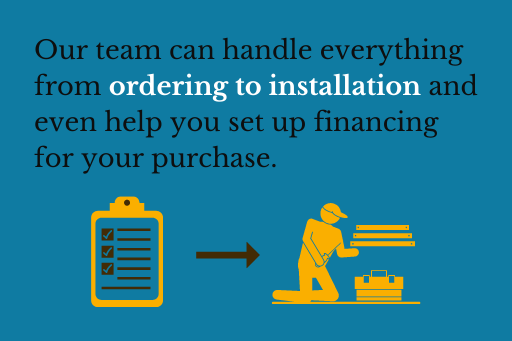 Our team can handle everything from ordering to installation and even help you set up financing for your purchase.