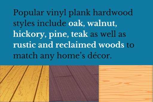 Popular vinyl plank hardwood styles include oak, walnut, hickory, pine, teak