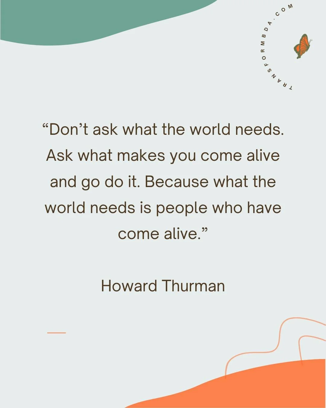 Don&rsquo;t ask what the world needs. Ask what makes you come alive and go do it. Because what the world needs is people who have come alive.
~Howard Thurman