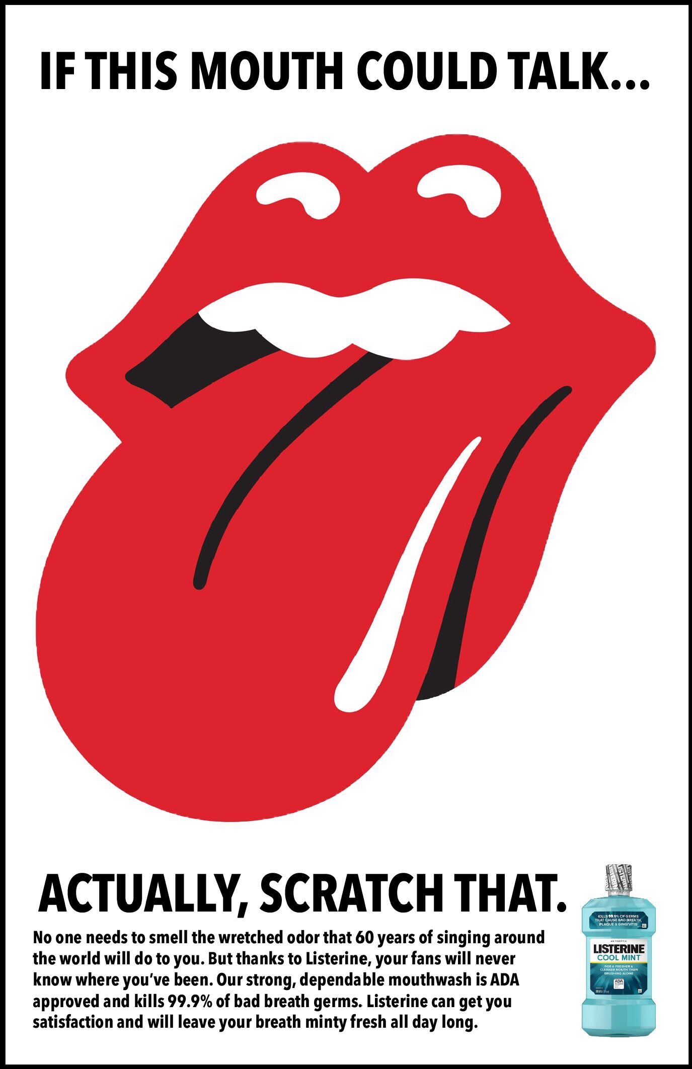 This print ad in a play on the Rolling Stones mouth, saying that if this mouth could talk you would wish it used Listerine after 60 years of singing all around the world.