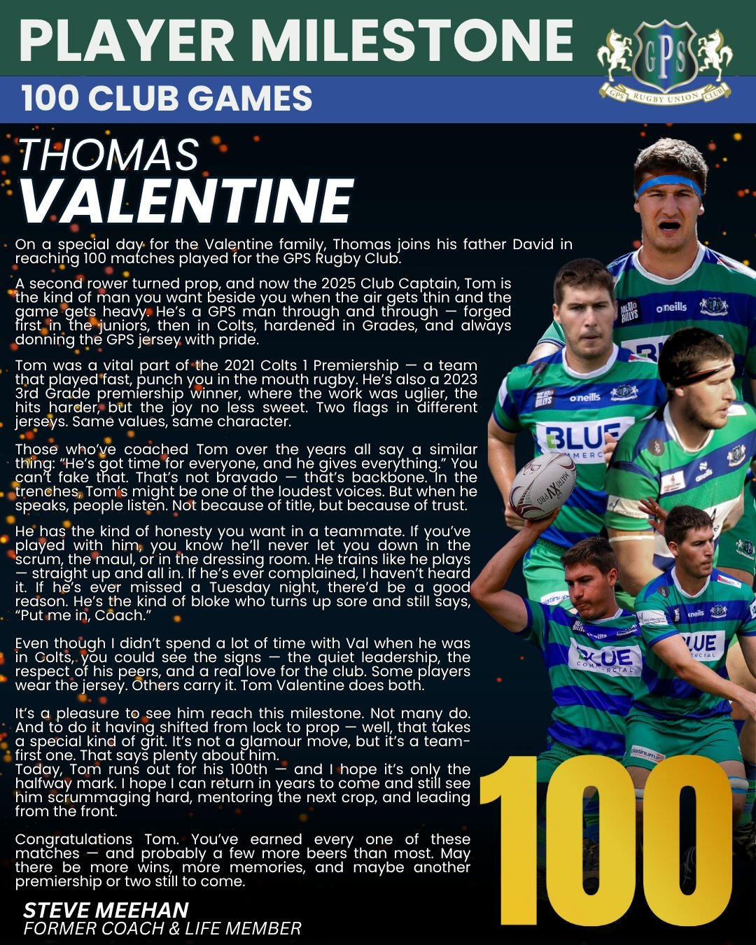 The club wishes to acknowledge and congratulate Club Captain, Thomas Valentine on reaching the milestone of 100 club games for GPS Rugby Club. Tom joins his father David in having reached this milestone. 

Give 'em Heaps Val