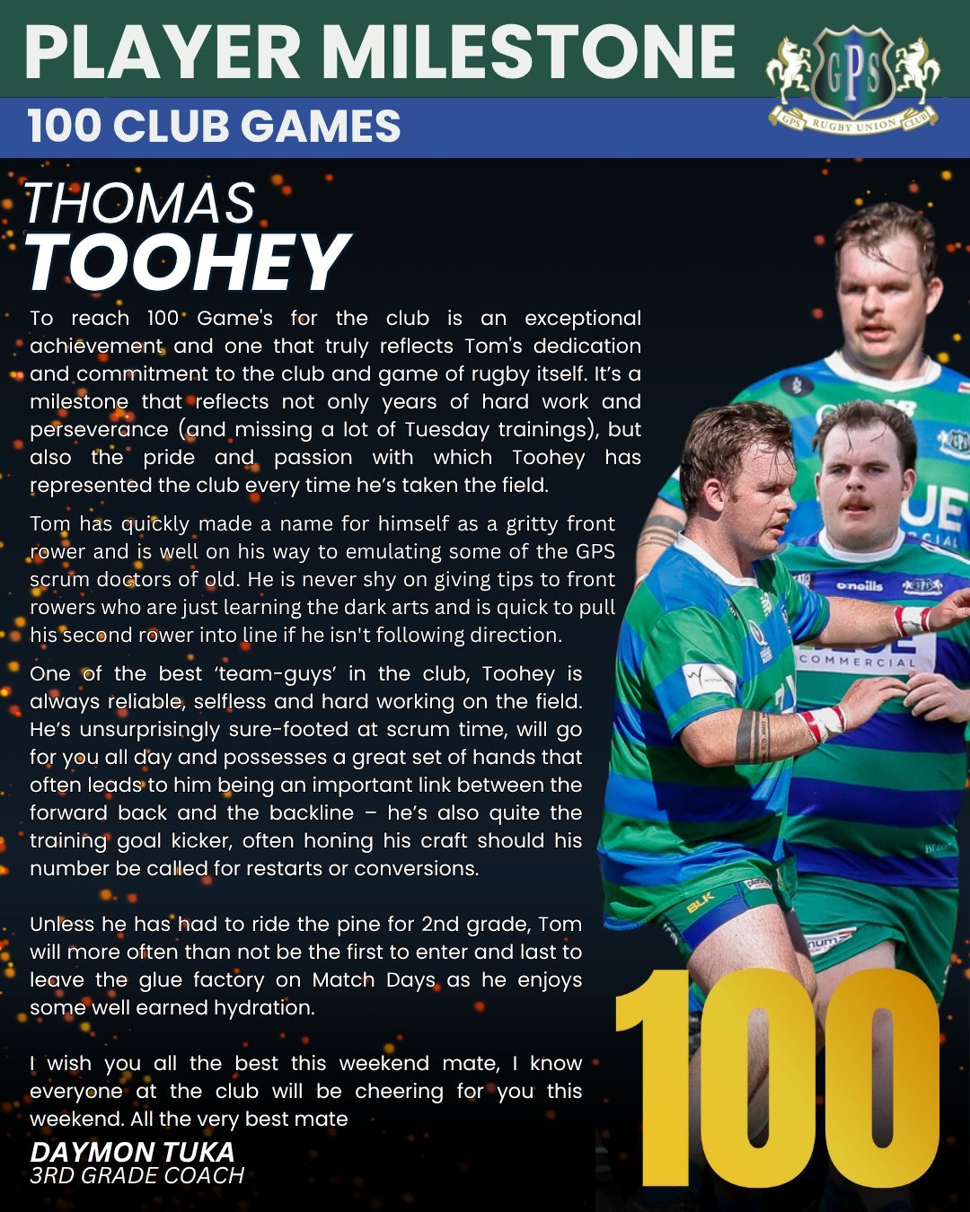 The club wishes to acknowledge and congratulate Thomas Toohey on reaching the milestone of 100 club games for GPS Rugby Club.

Give 'em Heaps Toohey!