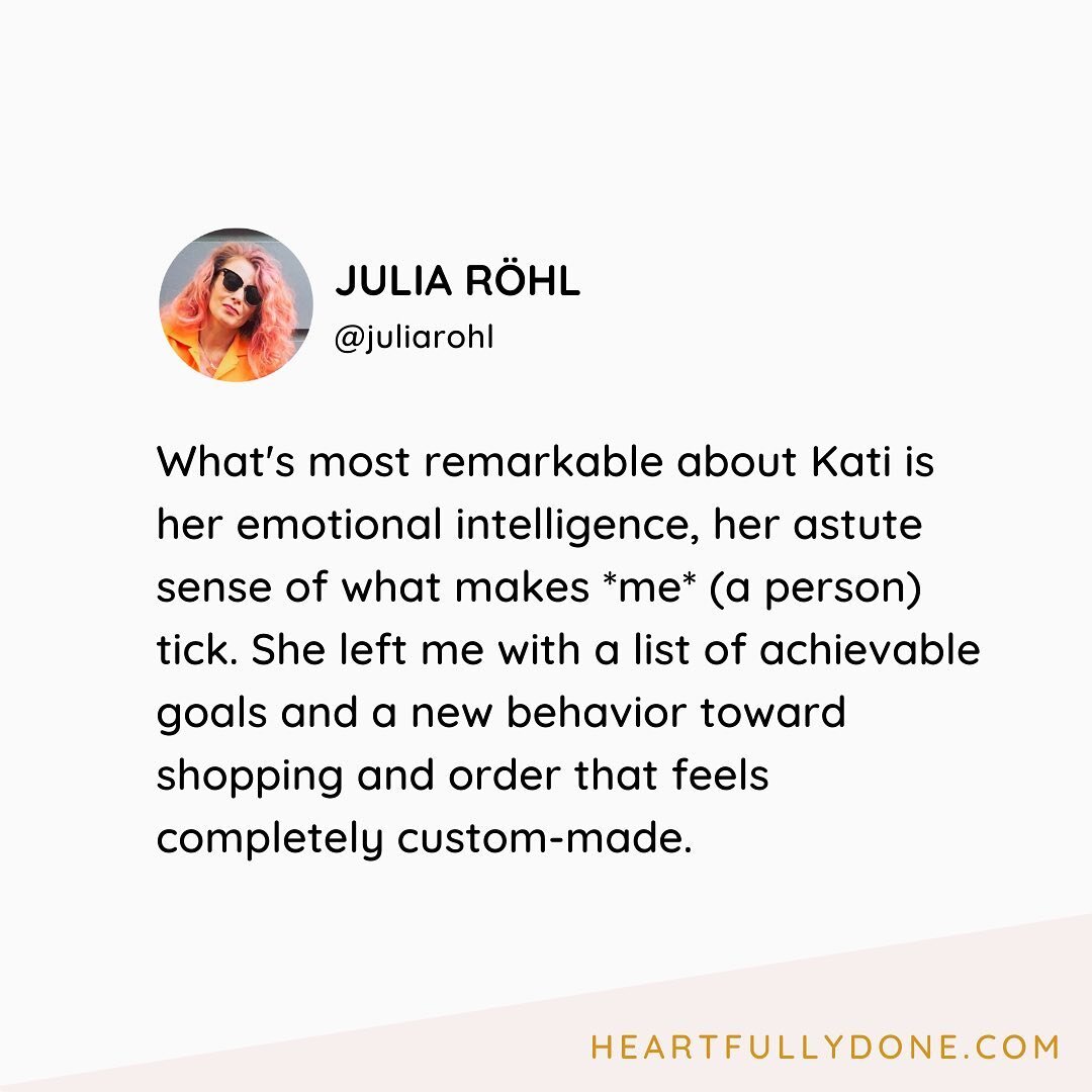 &bdquo;What's most remarkable about Kati is her emotional intelligence, her astute sense of what makes *me* (a person) tick. She left me with a list of achievable goals and a new behavior toward shopping and order that feels completely custom-made.&l