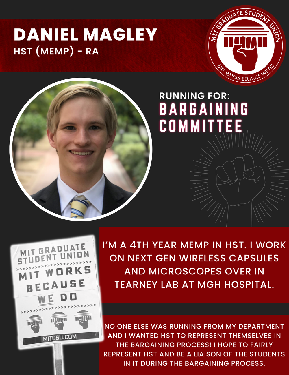  DANIEL MAGLEY HST (MEMP) - RA   RUNNING FOR: Bargaining Committee  I’M A 4TH YEAR MEMP IN HST. I WORK ON NEXT GEN WIRELESS CAPSULES AND MICROSCOPES OVER IN TEARNEY LAB AT MGH HOSPITAL.  NO ONE ELSE WAS RUNNING FROM MY DEPARTMENT AND I WANTED HST TO 