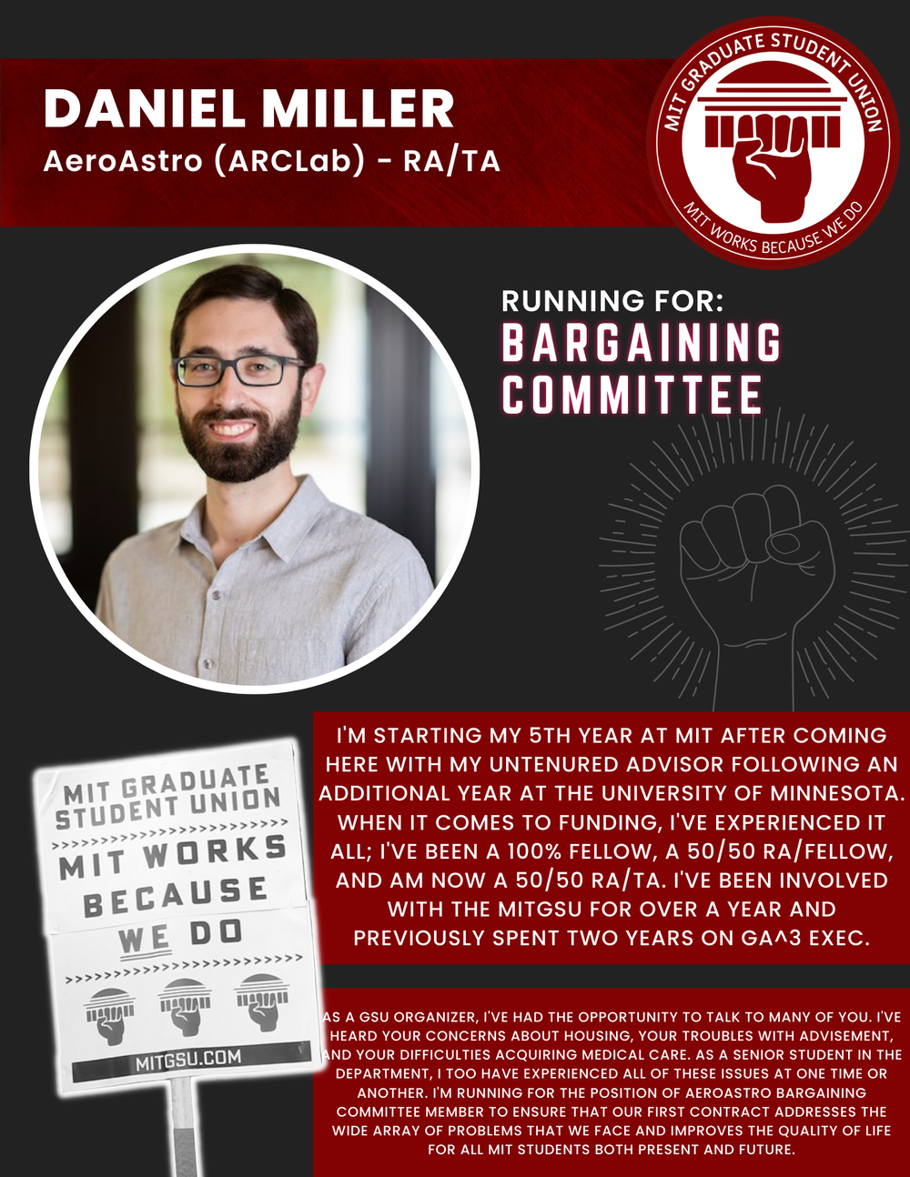  DANIEL MILLER   AeroAstro (ARCLab) - RA/TA   RUNNING FOR: Bargaining Committee  I'M STARTING MY 5TH YEAR AT MIT AFTER COMING HERE WITH MY UNTENURED ADVISOR FOLLOWING AN ADDITIONAL YEAR AT THE UNIVERSITY OF MINNESOTA.  WHEN IT COMES TO FUNDING, I'VE 