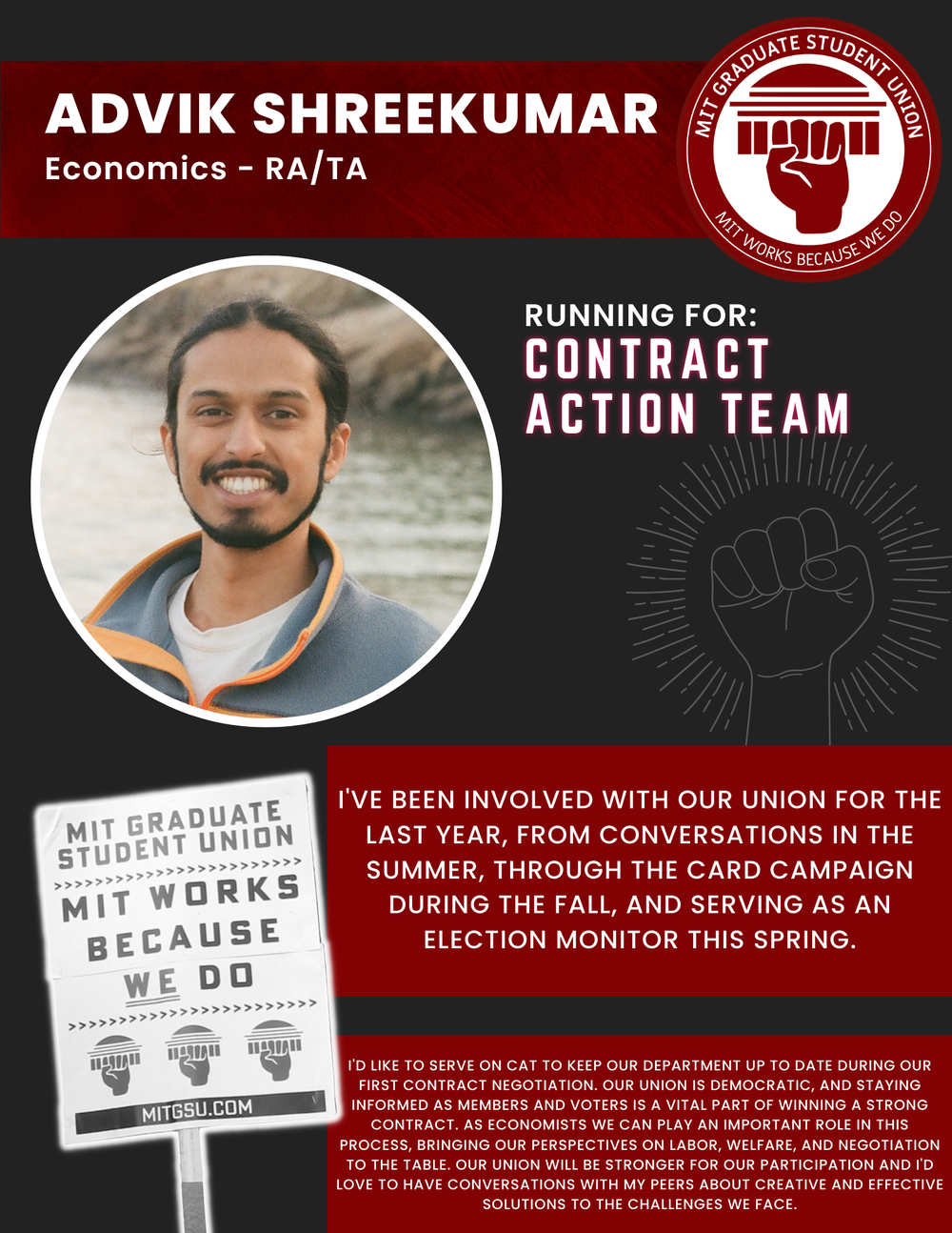  ADVIK SHREEKUMAR Economics - RA/TA   RUNNING FOR: Contract Action Team  I'VE BEEN INVOLVED WITH OUR UNION FOR THE LAST YEAR, FROM CONVERSATIONS IN THE SUMMER, THROUGH THE CARD CAMPAIGN DURING THE FALL, AND SERVING AS AN ELECTION MONITOR THIS SPRING.