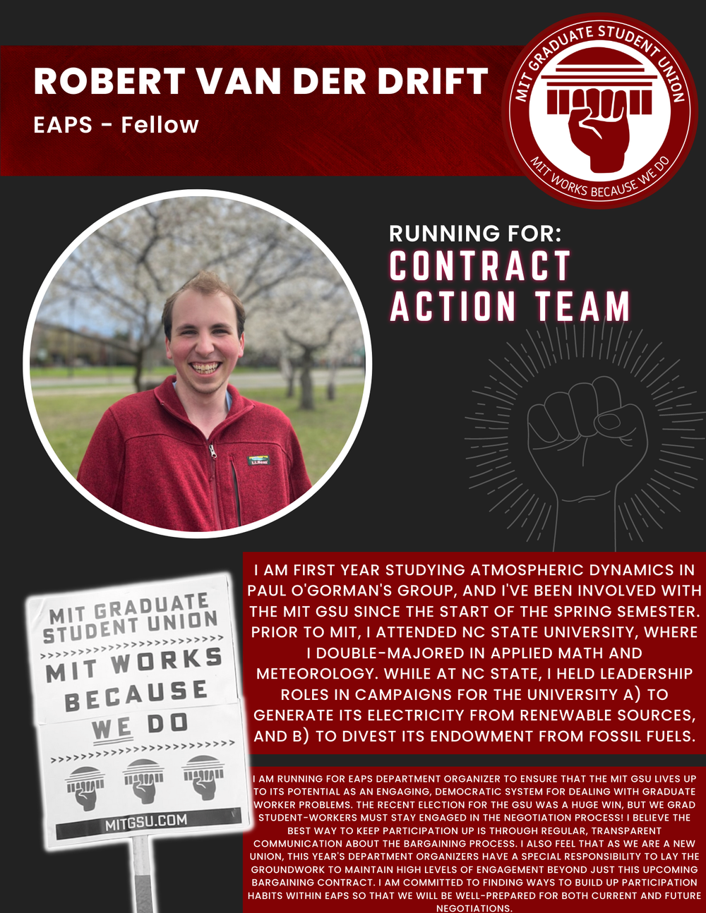 ROBERT VAN DER DRIFT EAPS - Fellow   RUNNING FOR: Contract Action Team  I AM FIRST YEAR STUDYING ATMOSPHERIC DYNAMICS IN PAUL O'GORMAN'S GROUP, AND I'VE BEEN INVOLVED WITH THE MIT GSU SINCE THE START OF THE SPRING SEMESTER.  PRIOR TO MIT, I ATTENDED