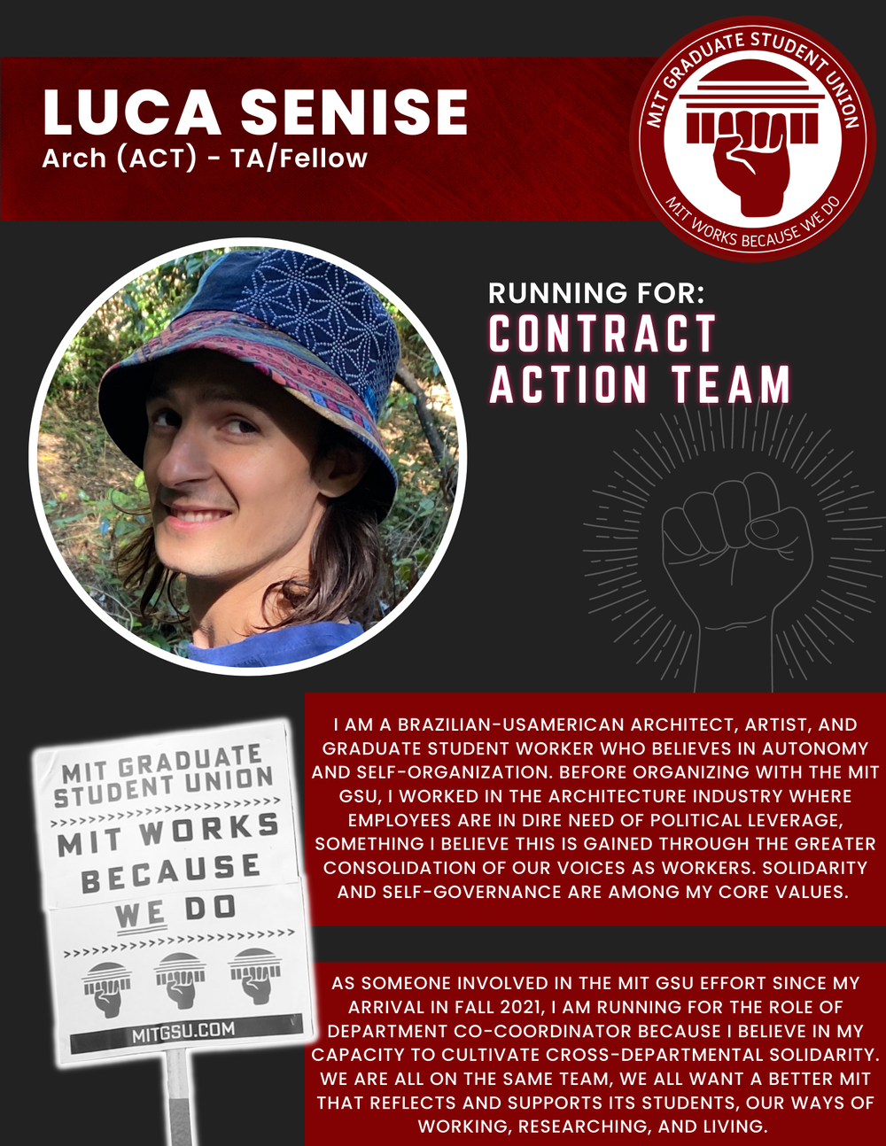  LUCA SENISE Arch (ACT) - TA/Fellow   RUNNING FOR: Contract Action Team  I AM A BRAZILIAN-USAMERICAN ARCHITECT, ARTIST, AND GRADUATE STUDENT WORKER WHO BELIEVES IN AUTONOMY AND SELF-ORGANIZATION. BEFORE ORGANIZING WITH THE MIT GSU, I WORKED IN THE AR