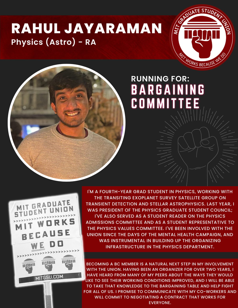  RAHUL JAYARAMAN Physics (Astro) - RA   RUNNING FOR: Bargaining Committee  I'M A FOURTH-YEAR GRAD STUDENT IN PHYSICS, WORKING WITH THE TRANSITING EXOPLANET SURVEY SATELLITE GROUP ON TRANSIENT DETECTION AND STELLAR ASTROPHYSICS. LAST YEAR, I WAS PRESI