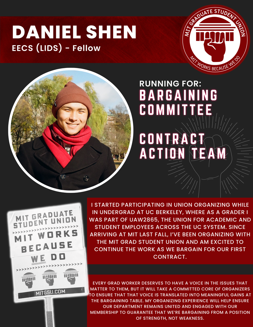  DANIEL SHEN EECS (LIDS) - Fellow   RUNNING FOR: Bargaining Committee  Contract Action Team  I STARTED PARTICIPATING IN UNION ORGANIZING WHILE IN UNDERGRAD AT UC BERKELEY, WHERE AS A GRADER I WAS PART OF UAW2865, THE UNION FOR ACADEMIC AND STUDENT EM