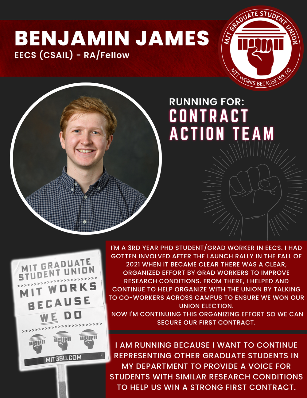 BENJAMIN JAMES EECS (CSAIL) - RA/Fellow   RUNNING FOR: Contract Action Team  I'M A 3RD YEAR PHD STUDENT/GRAD WORKER IN EECS. I HAD GOTTEN INVOLVED AFTER THE LAUNCH RALLY IN THE FALL OF 2021 WHEN IT BECAME CLEAR THERE WAS A CLEAR,  ORGANIZED EFFORT B