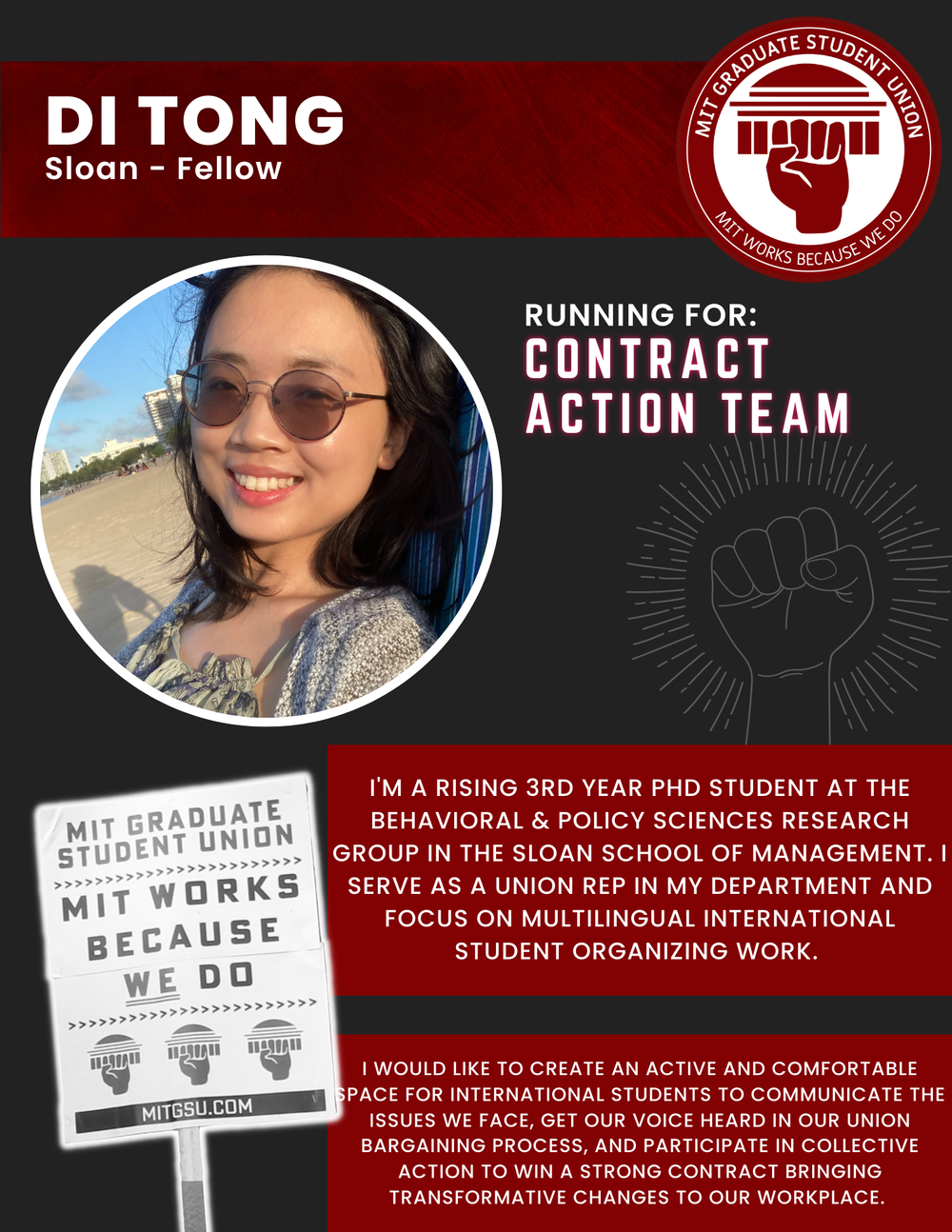  DI TONG Sloan - Fellow   RUNNING FOR: Contract Action Team  I'M A RISING 3RD YEAR PHD STUDENT AT THE BEHAVIORAL &amp; POLICY SCIENCES RESEARCH GROUP IN THE SLOAN SCHOOL OF MANAGEMENT. I SERVE AS A UNION REP IN MY DEPARTMENT AND FOCUS ON MULTILINGUAL