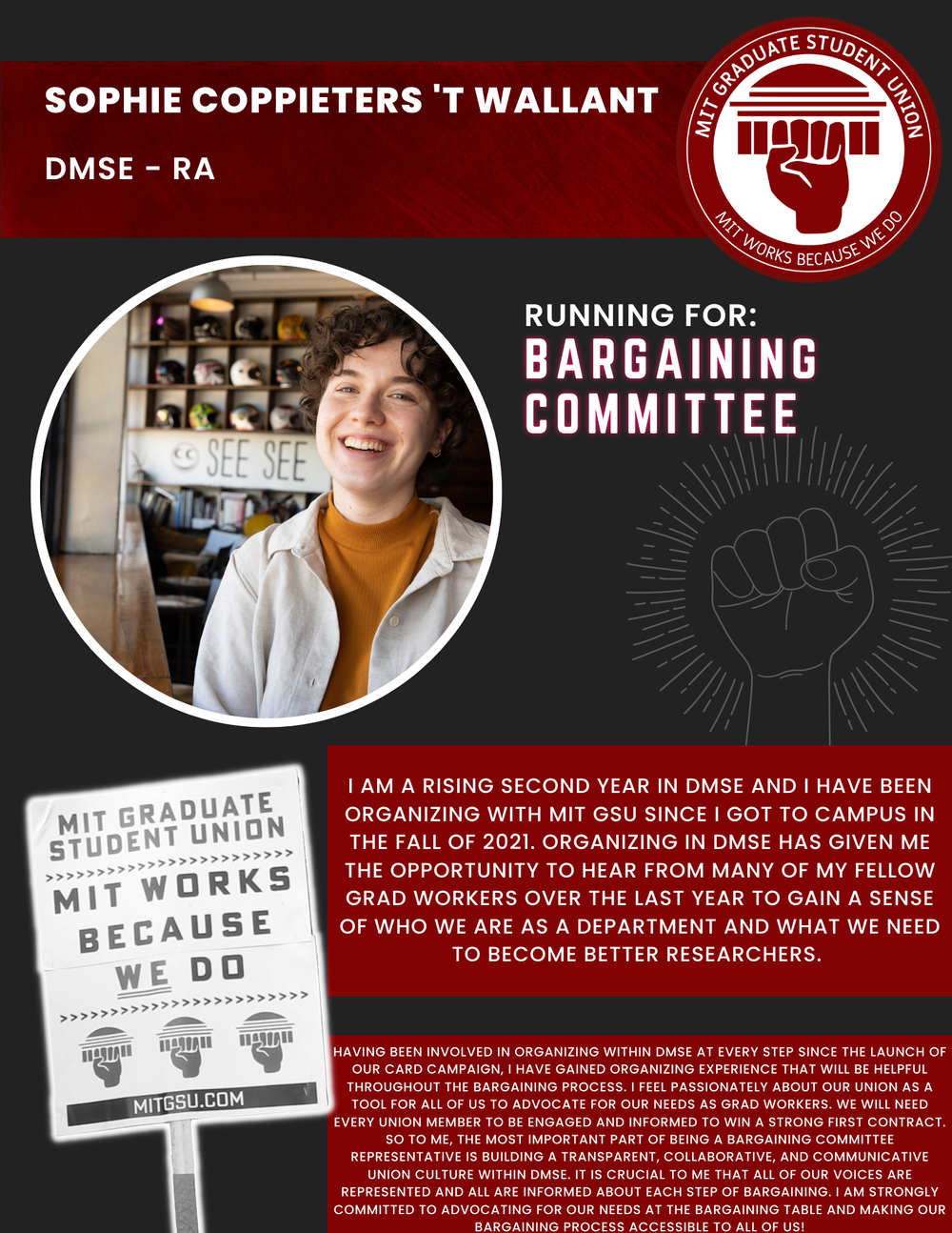  SOPHIE COPPIETERS 'T WALLANT DMSE - RA   RUNNING FOR: Bargaining Committee  I AM A RISING SECOND YEAR IN DMSE AND I HAVE BEEN ORGANIZING WITH MIT GSU SINCE I GOT TO CAMPUS IN THE FALL OF 2021. ORGANIZING IN DMSE HAS GIVEN ME THE OPPORTUNITY TO HEAR 