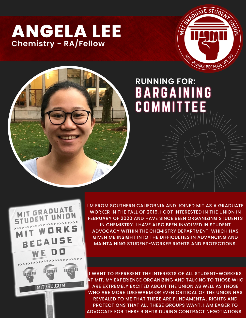  ANGELA LEE Chemistry - RA/Fellow   RUNNING FOR: Bargaining Committee  I'M FROM SOUTHERN CALIFORNIA AND JOINED MIT AS A GRADUATE WORKER IN THE FALL OF 2019. I GOT INTERESTED IN THE UNION IN FEBRUARY OF 2020 AND HAVE SINCE BEEN ORGANIZING STUDENTS IN 
