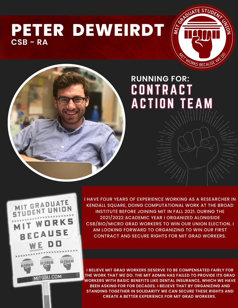  PETER DEWEIRDT  CSB - RA   RUNNING FOR: Contract Action Team  I HAVE FOUR YEARS OF EXPERIENCE WORKING AS A RESEARCHER IN KENDALL SQUARE, DOING COMPUTATIONAL WORK AT THE BROAD INSTITUTE BEFORE JOINING MIT IN FALL 2021. DURING THE 2021/2022 ACADEMIC Y