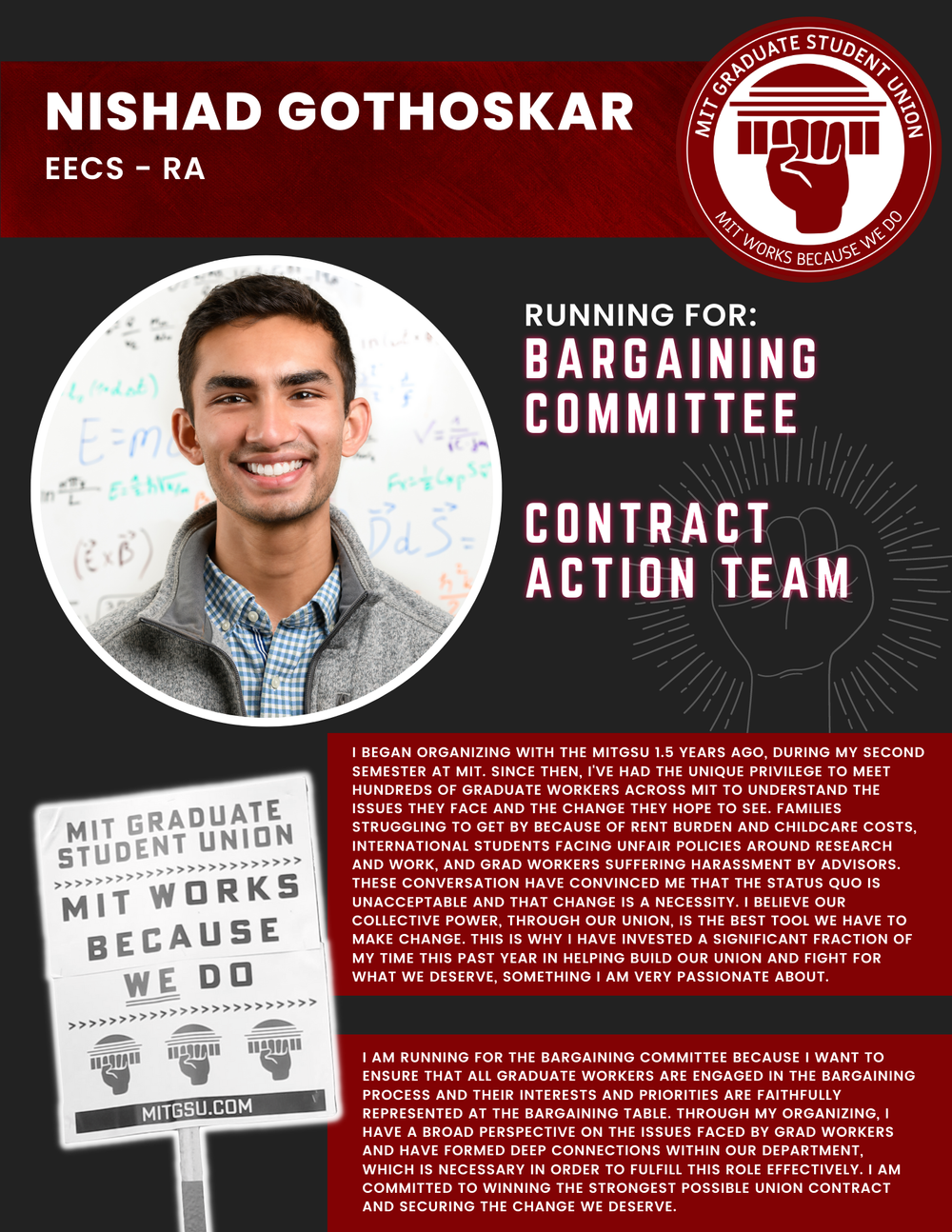  NISHAD GOTHOSKAR EECS - RA   RUNNING FOR: Bargaining Committee  Contract Action Team  I BEGAN ORGANIZING WITH THE MITGSU 1.5 YEARS AGO, DURING MY SECOND SEMESTER AT MIT. SINCE THEN, I'VE HAD THE UNIQUE PRIVILEGE TO MEET HUNDREDS OF GRADUATE WORKERS 