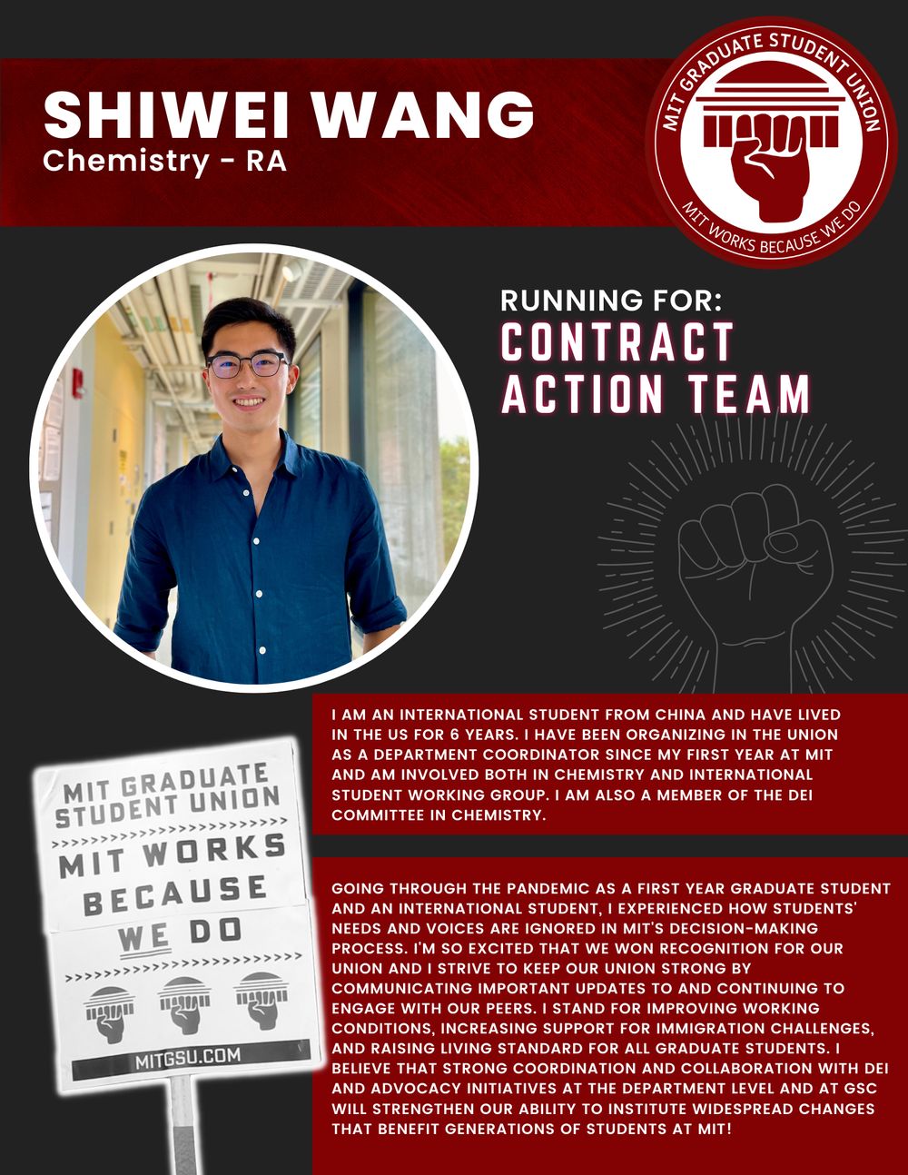  SHIWEI WANG Chemistry - RA   RUNNING FOR: Contract Action Team  I AM AN INTERNATIONAL STUDENT FROM CHINA AND HAVE LIVED IN THE US FOR 6 YEARS. I HAVE BEEN ORGANIZING IN THE UNION AS A DEPARTMENT COORDINATOR SINCE MY FIRST YEAR AT MIT AND AM INVOLVED