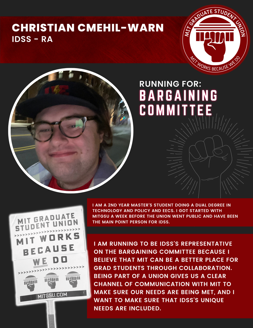  CHRISTIAN CMEHIL-WARN IDSS - RA   RUNNING FOR: Bargaining Committee  I AM A 2ND YEAR MASTER'S STUDENT DOING A DUAL DEGREE IN TECHNOLOGY AND POLICY AND EECS. I GOT STARTED WITH MITGSU A WEEK BEFORE THE UNION WENT PUBLIC AND HAVE BEEN THE MAIN POINT P