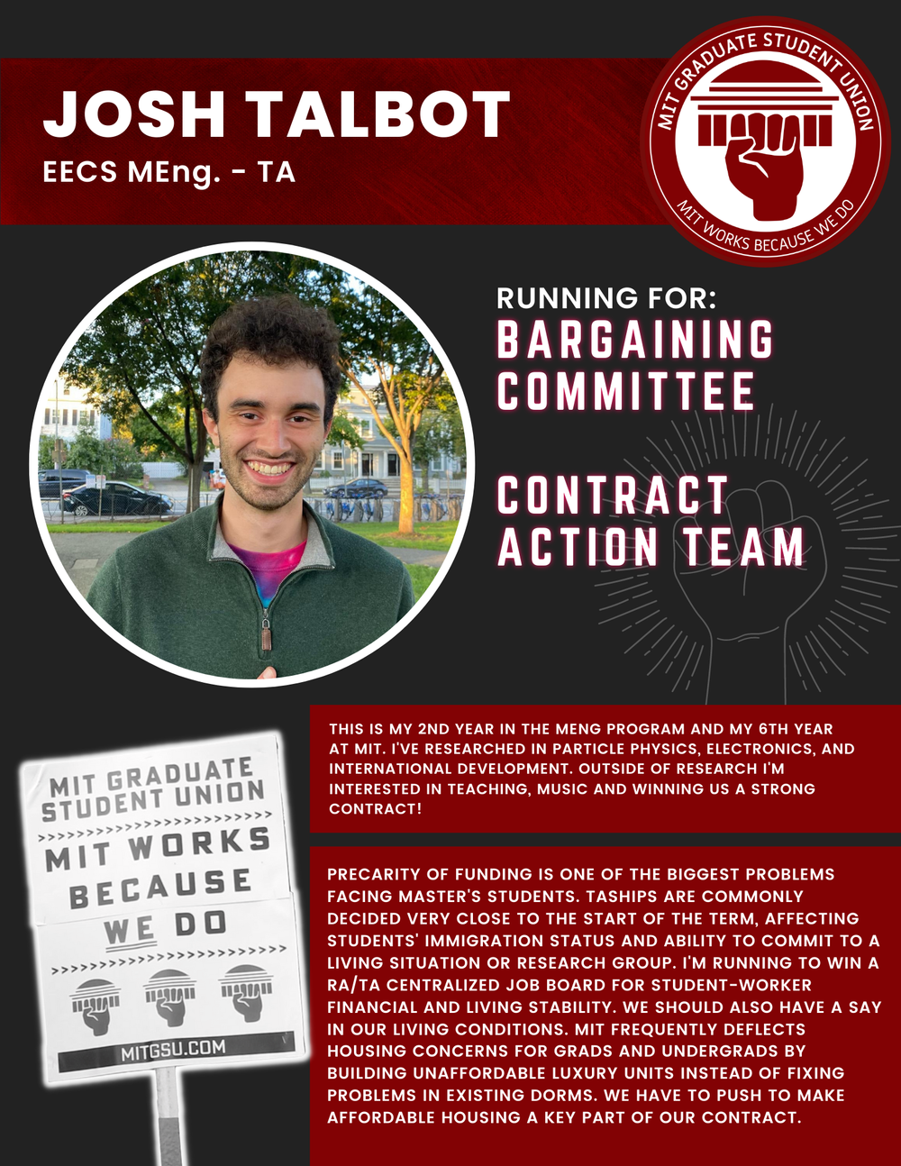  JOSH TALBOT EECS MEng. - TA   RUNNING FOR: Bargaining Committee  Contract Action Team  THIS IS MY 2ND YEAR IN THE MENG PROGRAM AND MY 6TH YEAR AT MIT. I'VE RESEARCHED IN PARTICLE PHYSICS, ELECTRONICS, AND INTERNATIONAL DEVELOPMENT. OUTSIDE OF RESEAR