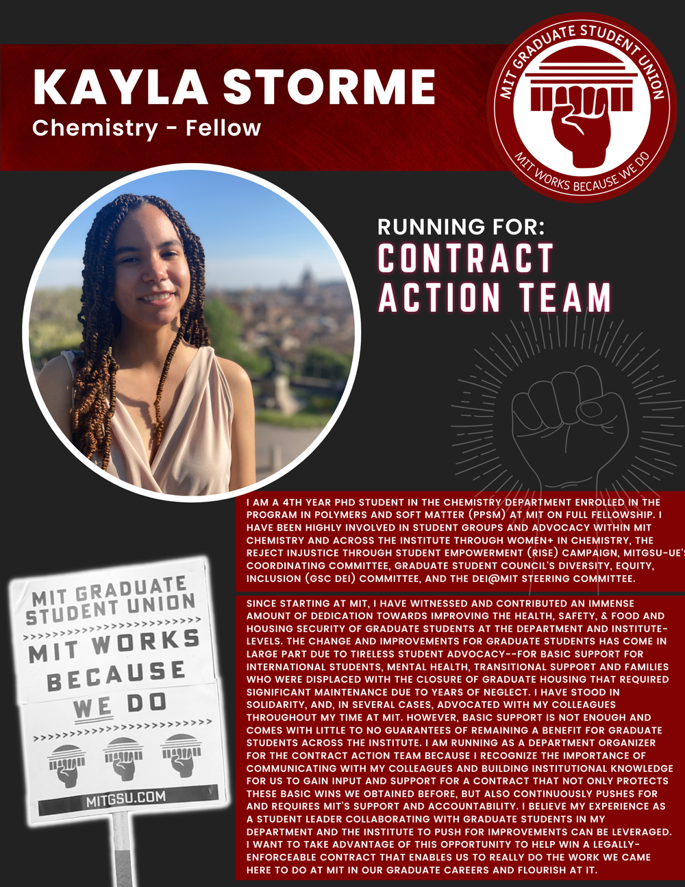  KAYLA STORME Chemistry - Fellow   RUNNING FOR: Contract Action Team  I AM A 4TH YEAR PHD STUDENT IN THE CHEMISTRY DEPARTMENT ENROLLED IN THE PROGRAM IN POLYMERS AND SOFT MATTER (PPSM) AT MIT ON FULL FELLOWSHIP. I HAVE BEEN HIGHLY INVOLVED IN STUDENT