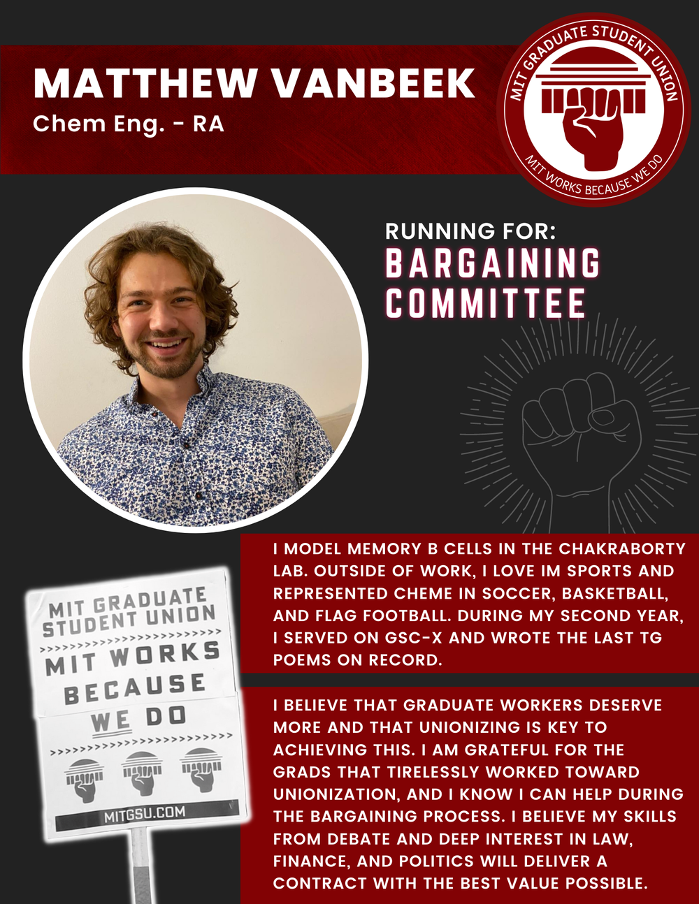  MATTHEW VANBEEK Chem Eng. - RA   RUNNING FOR: Bargaining Committee  I MODEL MEMORY B CELLS IN THE CHAKRABORTY LAB. OUTSIDE OF WORK, I LOVE IM SPORTS AND REPRESENTED CHEME IN SOCCER, BASKETBALL,  AND FLAG FOOTBALL. DURING MY SECOND YEAR,  I SERVED ON