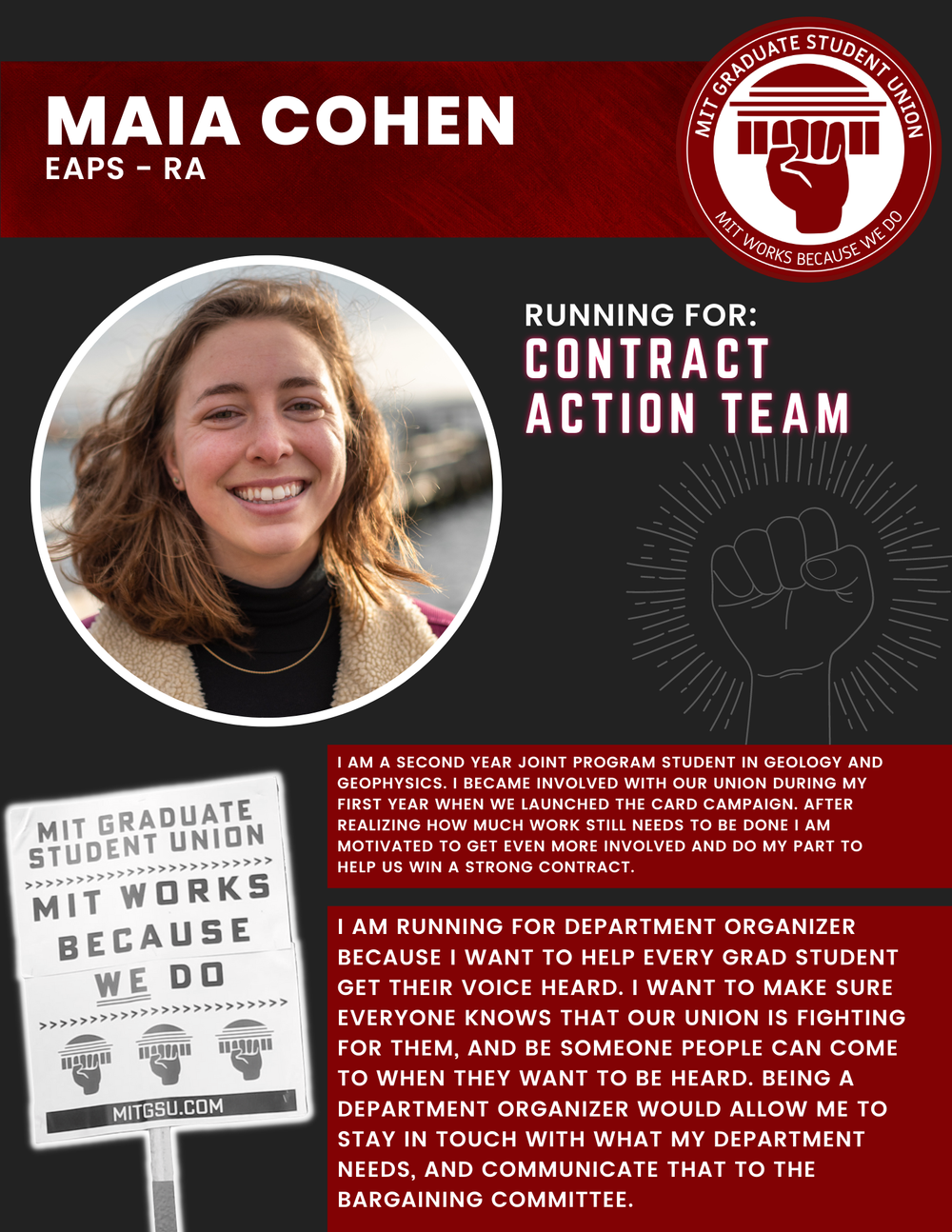 MAIA COHEN EAPS - RA   RUNNING FOR: Contract Action Team  I AM A SECOND YEAR JOINT PROGRAM STUDENT IN GEOLOGY AND GEOPHYSICS. I BECAME INVOLVED WITH OUR UNION DURING MY FIRST YEAR WHEN WE LAUNCHED THE CARD CAMPAIGN. AFTER REALIZING HOW MUCH WORK STI