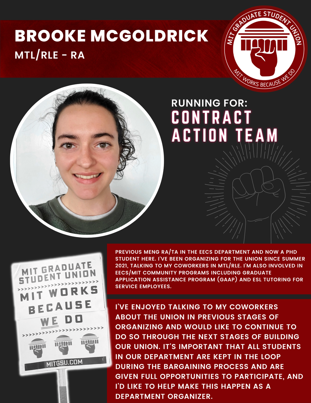  BROOKE MCGOLDRICK MTL/RLE - RA   RUNNING FOR: Contract Action Team  PREVIOUS MENG RA/TA IN THE EECS DEPARTMENT AND NOW A PHD STUDENT HERE. I'VE BEEN ORGANIZING FOR THE UNION SINCE SUMMER 2021, TALKING TO MY COWORKERS IN MTL/RLE. I'M ALSO INVOLVED IN